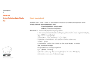 Isobar Korea

NowLab
Prism Solution Case Study
02
Tasaki_ Jewelry Brand
1 Client: Tasaki Tasaki is one of the Japanese pearl cultivation and elegant luxury pursuit of design1. Client: Tasaki _ Tasaki is one of the Japanese pearl cultivation and elegant luxury pursuit of design.
2. Event Objective:  √ Eﬃcient display in store
√ Enhancing the value of luxury brand   
√ Oﬀering a unique User Experience.
3. Contents:  √  Experience display zone using magic mirror 
√  User can experience products by touching and gesture tracking on the magic mirror display
Type. A [Multi –touch display]
1) Choosing one of the Tasaki  jewelry on the display
2) Matching a selected jewelry with your face  reflected on the screen
3) Taking a picture
4) Downloading  a photo after scanning QR code on the below of the display 
Type B [Gesture tracking ]Type. B  [Gesture tracking ]
Recognized motion sensor by using kinect 
Type. C [Mobile Controller] 
1) Open the control page after Scanning QR code on the below of the display 
NowLab Korea | April 2013
2) Control the screen using the  Controller page   
 