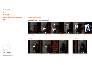 Isobar Korea

NowLab
Prism Solution Case Study
02
Tasaki_ Jewelry Brand
User Scenario: Type A [Multi –touch display]
1 2 3 4 5 6
Choosing  Matching  Taking a picture Scanning QR code Downloading
Type B [Gesture tracking]  Type C [Mobile Controller] 
NowLab Korea | April 2013
1 2 3
 