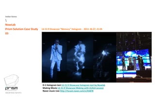 Isobar Korea

NowLab
Prism Solution Case Study
03
LG 21:9 Showcase “Memory” Hologram ‐ 2013. 06.27, 21:09
D‐1 Hologram test LG 21:9 Showcase hologram test by Nowlab
NowLab Korea | April 2013
D 1 Hologram test LG 21:9 Showcase hologram test by Nowlab
Making Movie LG 21:9 Showcase Making with ULALA session
Naver music Live http://tvcast.naver.com/v/65878
 