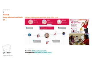 Isobar Korea

NowLab
Prism Solution Case Study
04
SPK Light Chips Lunching at IFC Mall‐ 2013. 11.03~ 11:16
Event Site SPK Event Promotion Site
NowLab Korea | April 2013
Event Site SPK Event Promotion Site
Making Movie Nowlab KR On Offline Digital 
 