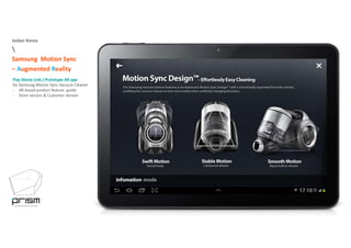 Isobar Korea

Samsung Motion Sync 
– Augmented Reality
Play Movie Link / Prototype AR app y yp pp
for Samsung Motion Sync Vacuum Cleaner
‐ AR based product feature  guide
‐ Store version & Customer version
 