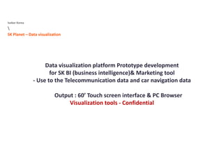 Isobar Korea

SK Planet Data visualizationSK Planet – Data visualization 
Data visualization platform Prototype development 
for SK BI (business intelligence)& Marketing tool 
‐ Use to the Telecommunication data and car navigation data 
Output : 60’ Touch screen interface & PC Browser 
Visualization tools ‐ Confidential 
 