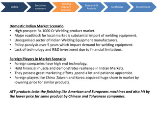 Define
Executive
summary
Welding
Industry
Scenario
Research &
Analysis
Synthesize Recommend
Domestic Indian Market Scenario
• High prospect Rs.1000 Cr Welding product market.
• Major roadblock for local market is substantial import of welding equipment.
• Unorganised sector of Indian Welding Equipment manufacturers.
• Policy paralysis over 5 years which impact demand for welding equipment.
• Lack of technology and R&D investment due to financial limitations.
Foreign Players in Market Scenario
• Foreign companies have high end technology.
• Hold financial muscle and demonstrates resilience in Indian Markets.
• They possess great marketing efforts ,spend a lot and patience apprentice.
• Foreign players like China ,Taiwan and Korea acquired huge share in market by
lowering price for similar products.
ATE products lacks the finishing like American and Europeans machines and also hit by
the lower price for same product by Chinese and Taiwanese companies.
 