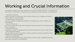 Rainwater Harvesting:
Collects rainwater from the green roof and other surfaces into an underground cistern to
reduce reliance on municipal water.
Water Filtration and Treatment:
Harvested rainwater is filtered and treated for non-potable uses, such as irrigation and
toilet flushing.
Net-Zero Water Use:
Aims for net-zero water by efficiently managing collected rainwater and minimising overall
water consumption.
Greywater Recycling:
Implements a system to treat greywater from sinks and showers for reuse in toilet flushing.
Stormwater Management:
Uses permeable paving and bioswales to capture and filter stormwater, promoting natural
infiltration and reducing flooding.
Education and Research:
Serves as an educational resource, demonstrating innovative water management practices
and conducting research on sustainability.
Working and Crucial Information
The California Academy of Sciences, located in San Francisco's Golden Gate Park, is renowned for its
commitment to sustainability, including innovative approaches to water generation and management.
 