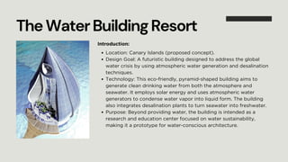 Location: Canary Islands (proposed concept).
Design Goal: A futuristic building designed to address the global
water crisis by using atmospheric water generation and desalination
techniques.
Technology: This eco-friendly, pyramid-shaped building aims to
generate clean drinking water from both the atmosphere and
seawater. It employs solar energy and uses atmospheric water
generators to condense water vapor into liquid form. The building
also integrates desalination plants to turn seawater into freshwater.
Purpose: Beyond providing water, the building is intended as a
research and education center focused on water sustainability,
making it a prototype for water-conscious architecture.
TheWaterBuildingResort
Introduction:
 