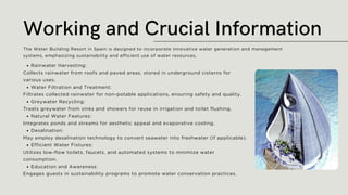 Rainwater Harvesting:
Collects rainwater from roofs and paved areas, stored in underground cisterns for
various uses.
Water Filtration and Treatment:
Filtrates collected rainwater for non-potable applications, ensuring safety and quality.
Greywater Recycling:
Treats greywater from sinks and showers for reuse in irrigation and toilet flushing.
Natural Water Features:
Integrates ponds and streams for aesthetic appeal and evaporative cooling.
Desalination:
May employ desalination technology to convert seawater into freshwater (if applicable).
Efficient Water Fixtures:
Utilizes low-flow toilets, faucets, and automated systems to minimize water
consumption.
Education and Awareness:
Engages guests in sustainability programs to promote water conservation practices.
Working and Crucial Information
The Water Building Resort in Spain is designed to incorporate innovative water generation and management
systems, emphasizing sustainability and efficient use of water resources.
 