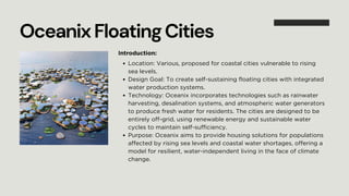 OceanixFloatingCities
Introduction:
Location: Various, proposed for coastal cities vulnerable to rising
sea levels.
Design Goal: To create self-sustaining floating cities with integrated
water production systems.
Technology: Oceanix incorporates technologies such as rainwater
harvesting, desalination systems, and atmospheric water generators
to produce fresh water for residents. The cities are designed to be
entirely off-grid, using renewable energy and sustainable water
cycles to maintain self-sufficiency.
Purpose: Oceanix aims to provide housing solutions for populations
affected by rising sea levels and coastal water shortages, offering a
model for resilient, water-independent living in the face of climate
change.
 
