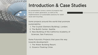 Introduction & Case Studies
his presentation covers a series of projects that
focus on water generation, as well as the
implementation of sustainable solutions for water
reuse and recycling.
Some projects around the world that promote
sustainability:
The Crystal (Siemens Building), London.
1.
The Bullitt Center, Seattle.
2.
New Building of the California Academy of
Sciences, San Francisco.
3.
Some Futuristic Projects that pave the way
towards development:
The Water Building Resort.
1.
Oceanix Floating Cities
2.
 