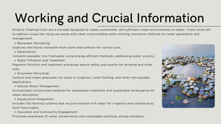 Rainwater Harvesting:
Captures and stores rainwater from roofs and surfaces for various uses.
Desalination:
Converts seawater into freshwater using energy-efficient methods, addressing water scarcity.
Water Filtration and Treatment:
Rigorous filtration and treatment processes ensure safety and quality for drinking and other
uses.
Greywater Recycling:
Collects and treats greywater for reuse in irrigation, toilet flushing, and other non-potable
applications.
Natural Water Management:
Incorporates constructed wetlands for wastewater treatment and sustainable landscaping for
water absorption.
Aquaculture Integration:
Includes fish farming systems that recycle nutrient-rich water for irrigation and contribute to
local food supply.
Education and Community Engagement:
Promotes awareness of water conservation and sustainable practices among residents.
Working and Crucial Information
Oceanix Floating Cities are a concept designed to create sustainable, self-sufficient urban environments on water. These cities aim
to address issues like rising sea levels and urban overcrowding while utilizing innovative methods for water generation and
management.
 