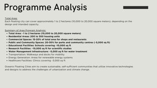 Programme Analysis
Total Area:
Each floating city can cover approximately 1 to 2 hectares (10,000 to 20,000 square meters), depending on the
design and intended capacity.
Summary of Area Program Analysis:
Total Area: ~1 to 2 hectares (10,000 to 20,000 square meters)
Residential Areas: 200 to 300 housing units
Commercial Spaces: 15-20% of total area for shops and restaurants
Public and Community Spaces: 20-30% for parks and community centres (~5,000 sq ft)
Educational Facilities: Schools covering ~10,000 sq ft
Research Facilities: ~10,000 sq ft for scientific studies
Water Management Infrastructure: ~5,000 sq ft for water treatment
Transportation: Walkways and docks for mobility
Energy Generation: Areas for renewable energy systems
Healthcare Facilities: Clinics covering ~3,000 sq ft
Oceanix Floating Cities aim to create sustainable, self-sufficient communities that utilize innovative technologies
and designs to address the challenges of urbanization and climate change.
 