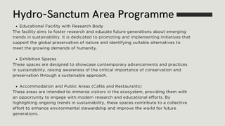 Educational Facility with Research Body
The facility aims to foster research and educate future generations about emerging
trends in sustainability. It is dedicated to promoting and implementing initiatives that
support the global preservation of nature and identifying suitable alternatives to
meet the growing demands of humanity.
Exhibition Spaces
These spaces are designed to showcase contemporary advancements and practices
in sustainability, raising awareness of the critical importance of conservation and
preservation through a sustainable approach.
Accommodation and Public Areas (Cafés and Restaurants)
These areas are intended to immerse visitors in the ecosystem, providing them with
an opportunity to engage with modern research and educational efforts. By
highlighting ongoing trends in sustainability, these spaces contribute to a collective
effort to enhance environmental stewardship and improve the world for future
generations.
Hydro-Sanctum Area Programme
 