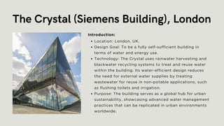The Crystal (Siemens Building), London
Location: London, UK.
Design Goal: To be a fully self-sufficient building in
terms of water and energy use.
Technology: The Crystal uses rainwater harvesting and
blackwater recycling systems to treat and reuse water
within the building. Its water-efficient design reduces
the need for external water supplies by treating
wastewater for reuse in non-potable applications, such
as flushing toilets and irrigation.
Purpose: The building serves as a global hub for urban
sustainability, showcasing advanced water management
practices that can be replicated in urban environments
worldwide.
Introduction:
 
