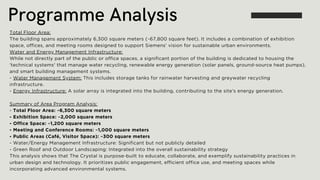 Programme Analysis
Total Floor Area:
The building spans approximately 6,300 square meters (~67,800 square feet). It includes a combination of exhibition
space, offices, and meeting rooms designed to support Siemens’ vision for sustainable urban environments.
Water and Energy Management Infrastructure:
While not directly part of the public or office spaces, a significant portion of the building is dedicated to housing the
'technical systems' that manage water recycling, renewable energy generation (solar panels, ground-source heat pumps),
and smart building management systems.
- Water Management System: This includes storage tanks for rainwater harvesting and greywater recycling
infrastructure.
- Energy Infrastructure: A solar array is integrated into the building, contributing to the site’s energy generation.
Summary of Area Program Analysis:
- Total Floor Area: ~6,300 square meters
- Exhibition Space: ~2,000 square meters
- Office Space: ~1,200 square meters
- Meeting and Conference Rooms: ~1,000 square meters
- Public Areas (Café, Visitor Space): ~300 square meters
- Water/Energy Management Infrastructure: Significant but not publicly detailed
- Green Roof and Outdoor Landscaping: Integrated into the overall sustainability strategy
This analysis shows that The Crystal is purpose-built to educate, collaborate, and exemplify sustainability practices in
urban design and technology. It prioritizes public engagement, efficient office use, and meeting spaces while
incorporating advanced environmental systems.
 