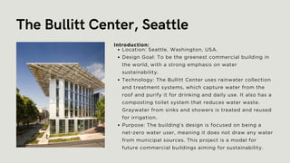 The Bullitt Center, Seattle
Location: Seattle, Washington, USA.
Design Goal: To be the greenest commercial building in
the world, with a strong emphasis on water
sustainability.
Technology: The Bullitt Center uses rainwater collection
and treatment systems, which capture water from the
roof and purify it for drinking and daily use. It also has a
composting toilet system that reduces water waste.
Graywater from sinks and showers is treated and reused
for irrigation.
Purpose: The building's design is focused on being a
net-zero water user, meaning it does not draw any water
from municipal sources. This project is a model for
future commercial buildings aiming for sustainability.
Introduction:
 