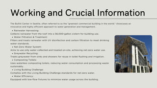 Rainwater Harvesting:
Collects rainwater from the roof into a 56,000-gallon cistern for building use.
Water Filtration & Treatment:
Filters and treats rainwater with UV disinfection and carbon filtration to meet drinking
water standards.
Net-Zero Water System:
Aims to use only water collected and treated on-site, achieving net-zero water use.
Greywater Recycling:
Treats greywater from sinks and showers for reuse in toilet flushing and irrigation.
Composting Toilets:
Uses waterless composting toilets, reducing water consumption and processing waste
sustainably.
Living Building Challenge:
Complies with the Living Building Challenge standards for net-zero water.
Water Efficiency:
Equipped with low-flow fixtures to minimize water usage across the building.
Working and Crucial Information
The Bullitt Center in Seattle, often referred to as the "greenest commercial building in the world," showcases an
innovative and highly efficient approach to water generation and management.
 