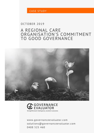 A REGIONAL CARE
ORGANISATION'S COMMITMENT
TO GOOD GOVERNANCE
OCTOBER 2019
CASE STUDY
www.governanceevaluator.com
solutions@governanceevaluator.com
0488 525 460
 