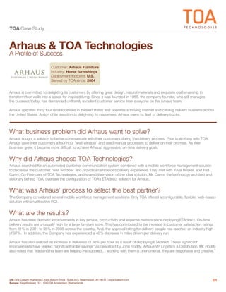 TOA Case Study


Arhaus & TOA Technologies
A Proﬁle of Success
                                 Customer: Arhaus Furniture
                                 Industry: Home furnishings
                                 Deployment footprint: U.S.
                                 Served by TOA since: 2004


Arhaus is committed to delighting its customers by offering great design, natural materials and exquisite craftsmanship to
transform four walls into a space for inspired living. Since it was founded in 1986, the company founder, who still manages
the business today, has demanded uniformly excellent customer service from everyone on the Arhaus team.

Arhaus operates thirty four retail locations in thirteen states and operates a thriving internet and catalog delivery business across
the United States. A sign of its devotion to delighting its customers, Arhaus owns its ﬂeet of delivery trucks.



What business problem did Arhaus want to solve?
Arhaus sought a solution to better communicate with their customers during the delivery process. Prior to working with TOA,
Arhaus gave their customers a four hour “wait window” and used manual processes to deliver on their promise. As their
business grew, it became more difﬁcult to achieve Arhaus’ aggressive, on-time delivery goals.


Why did Arhaus choose TOA Technologies?
Arhaus searched for an automated customer communication system combined with a mobile workforce management solution
to decrease the customer “wait window” and provide an enhanced delivery experience. They met with Yuval Brisker, and Irad
Carmi, Co-Founders of TOA Technologies, and shared their vision of the ideal solution. Mr. Carmi, the technology architect and
visionary behind TOA, oversaw the conﬁguration of TOA’s ETAdirect solution for Arhaus.


What was Arhaus’ process to select the best partner?
The Company considered several mobile workforce management solutions. Only TOA offered a conﬁgurable, ﬂexible, web-based
solution with an attractive ROI.


What are the results?
Arhaus has seen dramatic improvements in key service, productivity and expense metrics since deploying ETAdirect. On-time
delivery results are unusually high for a large furniture store. This has contributed to the increase in customer satisfaction ratings
from 81% in 2001 to 95% in 2008 across the country. And, the approval rating for delivery people has reached an industry high
of 97%. In addition, the Company has experienced a 40% decrease in miles driven per delivery run.

Arhaus has also realized an increase in deliveries of 38% per hour as a result of deploying ETAdirect. These signiﬁcant
improvements have yielded “signiﬁcant dollar savings” as described by John Roddy, Arhaus VP Logistics & Distribution. Mr. Roddy
also noted that “Irad and his team are helping me succeed… working with them is phenomenal, they are responsive and creative.”




US: One Chagrin Highlands | 2000 Auburn Drive | Suite 207 | Beachwood OH 44122 | www.toatech.com                                     01
Europe: Kingsfordweg 151 | 1043 GR Amsterdam | Netherlands
 
