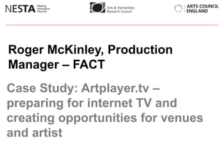 Roger McKinley, Production
Manager – FACT
Case Study: Artplayer.tv –
preparing for internet TV and
creating opportunities for venues
and artist
 