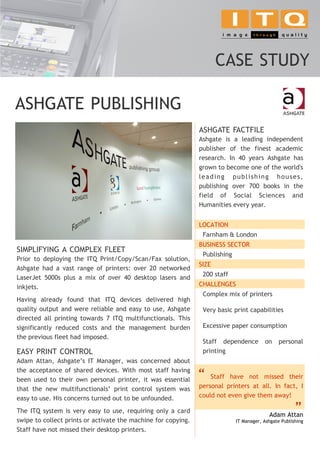 CASE STUDY

ASHGATE PUBLISHING
                                                               ASHGATE FACTFILE
                                                               Ashgate is a leading independent
                                                               publisher of the finest academic
                                                               research. In 40 years Ashgate has
                                                               grown to become one of the world's
                                                               leading publishing houses,
                                                               publishing over 700 books in the
                                                               field of Social Sciences and
                                                               Humanities every year.


                                                               LOCATION
                                                                Farnham & London
                                                               BUSINESS SECTOR
SIMPLIFYING A COMPLEX FLEET
                                                                Publishing
Prior to deploying the ITQ Print/Copy/Scan/Fax solution,
                                                               SIZE
Ashgate had a vast range of printers: over 20 networked
                                                                200 staff
LaserJet 5000s plus a mix of over 40 desktop lasers and
inkjets.                                                       CHALLENGES
                                                                Complex mix of printers
Having already found that ITQ devices delivered high
quality output and were reliable and easy to use, Ashgate       Very basic print capabilities
directed all printing towards 7 ITQ multifunctionals. This
significantly reduced costs and the management burden           Excessive paper consumption
the previous fleet had imposed.
                                                                Staff dependence         on     personal
EASY PRINT CONTROL                                              printing
Adam Attan, Ashgate’s IT Manager, was concerned about
the acceptance of shared devices. With most staff having
been used to their own personal printer, it was essential
                                                               “   Staff have not missed their
that the new multifunctionals’ print control system was        personal printers at all. In fact, I
easy to use. His concerns turned out to be unfounded.          could not even give them away!

The ITQ system is very easy to use, requiring only a card
                                                                                           Adam Attan
                                                                                                       .   ”
swipe to collect prints or activate the machine for copying.                 IT Manager, Ashgate Publishing
Staff have not missed their desktop printers.
 