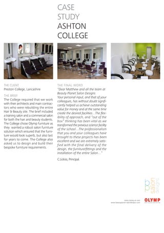 CASE
                                          STUDY
                                          ASHTON
                                          COLLEGE




THE CLIENT                                THE FINAL WORD
Preston College, Lancashire               “Dear Matthew and all the team at
                                          Beauty Planet Salon Designs
THE BRIEF                                 Your personal input, and that of your
The College required that we work         colleagues, has without doubt signifi-
with their architects and main contrac-   cantly helped us achieve outstanding
tors who were rebuilding the entire       value for money and at the same time
Hair & Beauty site. The brief included    create the desired facilities…The flex-
a training salon and a commercial salon   ibility of approach, and “out of the
for both the hair and beauty students.    box” thinking has been vital as we
The College chose Olymp furniture as      transformed the previous science facility
they wanted a robust salon furniture      of the school…The professionalism
solution which ensured that the furni-    that you and your colleagues have
ture would look superb, but also last     brought to these projects has been
for years to come. The College also       excellent and we are extremely satis-
asked us to design and build their        fied with the final delivery of the
bespoke furniture requirements.           design, the furniture/fittings and the
                                          installation of the entire Salon…”
                                          C.Lickiss, Principal.




                                                                                                    www.olymp.uk.com
                                                                                      www.beautyplanet-salondesigns.com
 