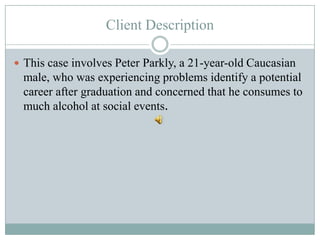 Client Description

 This case involves Peter Parkly, a 21-year-old Caucasian
 male, who was experiencing problems identify a potential
 career after graduation and concerned that he consumes to
 much alcohol at social events.
 