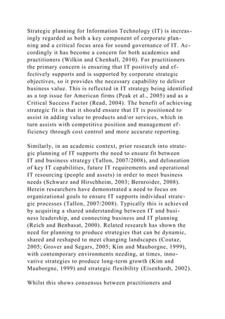 Strategic planning for Information Technology (IT) is increas-
ingly regarded as both a key component of corporate plan-
ning and a critical focus area for sound governance of IT. Ac-
cordingly it has become a concern for both academics and
practitioners (Wilkin and Chenhall, 2010). For practitioners
the primary concern is ensuring that IT positively and ef-
fectively supports and is supported by corporate strategic
objectives, so it provides the necessary capability to deliver
business value. This is reflected in IT strategy being identified
as a top issue for American firms (Peak et al., 2005) and as a
Critical Success Factor (Read, 2004). The benefit of achieving
strategic fit is that it should ensure that IT is positioned to
assist in adding value to products and/or services, which in
turn assists with competitive position and management ef-
ficiency through cost control and more accurate reporting.
Similarly, in an academic context, prior research into strate-
gic planning of IT supports the need to ensure fit between
IT and business strategy (Tallon, 2007/2008), and delineation
of key IT capabilities, future IT requirements and operational
IT resourcing (people and assets) in order to meet business
needs (Schwarz and Hirschheim, 2003; Bernroider, 2008).
Herein researchers have demonstrated a need to focus on
organizational goals to ensure IT supports individual strate-
gic processes (Tallon, 2007/2008). Typically this is achieved
by acquiring a shared understanding between IT and busi-
ness leadership, and connecting business and IT planning
(Reich and Benbasat, 2000). Related research has shown the
need for planning to produce strategies that can be dynamic,
shared and reshaped to meet changing landscapes (Coutaz,
2005; Grover and Segars, 2005; Kim and Mauborgne, 1999),
with contemporary environments needing, at times, inno-
vative strategies to produce long-term growth (Kim and
Mauborgne, 1999) and strategic flexibility (Eisenhardt, 2002).
Whilst this shows consensus between practitioners and
 