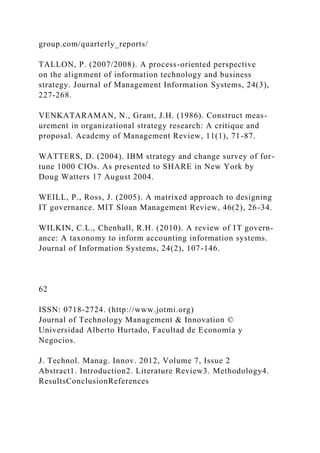 group.com/quarterly_reports/
TALLON, P. (2007/2008). A process-oriented perspective
on the alignment of information technology and business
strategy. Journal of Management Information Systems, 24(3),
227-268.
VENKATARAMAN, N., Grant, J.H. (1986). Construct meas-
urement in organizational strategy research: A critique and
proposal. Academy of Management Review, 11(1), 71-87.
WATTERS, D. (2004). IBM strategy and change survey of for-
tune 1000 CIOs. As presented to SHARE in New York by
Doug Watters 17 August 2004.
WEILL, P., Ross, J. (2005). A matrixed approach to designing
IT governance. MIT Sloan Management Review, 46(2), 26-34.
WILKIN, C.L., Chenhall, R.H. (2010). A review of IT govern-
ance: A taxonomy to inform accounting information systems.
Journal of Information Systems, 24(2), 107-146.
62
ISSN: 0718-2724. (http://www.jotmi.org)
Journal of Technology Management & Innovation ©
Universidad Alberto Hurtado, Facultad de Economía y
Negocios.
J. Technol. Manag. Innov. 2012, Volume 7, Issue 2
Abstract1. Introduction2. Literature Review3. Methodology4.
ResultsConclusionReferences
 
