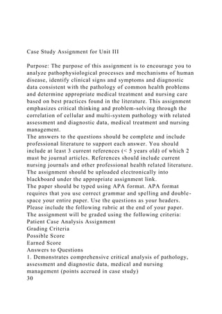Case Study Assignment for Unit III
Purpose: The purpose of this assignment is to encourage you to
analyze pathophysiological processes and mechanisms of human
disease, identify clinical signs and symptoms and diagnostic
data consistent with the pathology of common health problems
and determine appropriate medical treatment and nursing care
based on best practices found in the literature. This assignment
emphasizes critical thinking and problem-solving through the
correlation of cellular and multi-system pathology with related
assessment and diagnostic data, medical treatment and nursing
management.
The answers to the questions should be complete and include
professional literature to support each answer. You should
include at least 3 current references (< 5 years old) of which 2
must be journal articles. References should include current
nursing journals and other professional health related literature.
The assignment should be uploaded electronically into
blackboard under the appropriate assignment link.
The paper should be typed using APA format. APA format
requires that you use correct grammar and spelling and double-
space your entire paper. Use the questions as your headers.
Please include the following rubric at the end of your paper.
The assignment will be graded using the following criteria:
Patient Case Analysis Assignment
Grading Criteria
Possible Score
Earned Score
Answers to Questions
1. Demonstrates comprehensive critical analysis of pathology,
assessment and diagnostic data, medical and nursing
management (points accrued in case study)
30
 