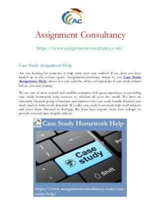 Assignment Consultancy
https://www.assignmentconsultancy.com/
Case Study Assignment Help
Are you looking for someone to help write your case studies? If yes, then you have
landed up in the correct space. Assignmentconsultancy brings to you Case Study
Assignment Help, where you can seek the advice of experienced case study writers
before you start writing.
We are one of most trusted and credible company with great experience in providing
case study homework help services to scholars all over the world. We have an
extremely talented group of masters and mentors who can easily handle detailed case
study analysis homework demands. We offer case study homework help in all subjects
and cases from Harvard to Kellogg. We have best experts from best colleges to
provide you real time original analysis.
 