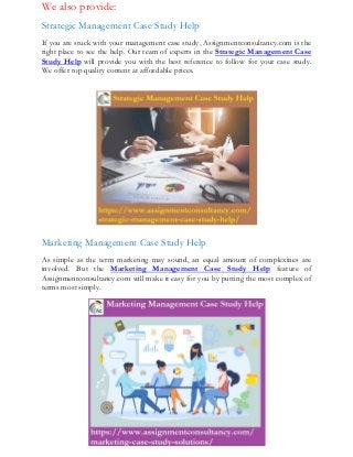 We also provide:
Strategic Management Case Study Help
If you are stuck with your management case study, Assignmentconsultancy.com is the
right place to see the help. Our team of experts in the Strategic Management Case
Study Help will provide you with the best reference to follow for your case study.
We offer top quality content at affordable prices.
Marketing Management Case Study Help
As simple as the term marketing may sound, an equal amount of complexities are
involved. But the Marketing Management Case Study Help feature of
Assignmentconsultancy.com will make it easy for you by putting the most complex of
terms most simply.
 