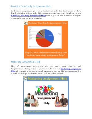 Statistics Case Study Assignment Help
Do Statistics assignments give you a headache as well? But don't worry, we have
found a solution to it as well. With assignmentconsultancy.com launching its new
Statistics Case Study Assignment Help feature, you can find a solution to all your
problems. So now no more headaches.
Marketing Assignment Help
Piles of management assignments and you don’t know what to do?
Assignmentconsultancy comes to your rescue. To avail our Marketing Assignment
Help, all you need to do is to approach our experts who are 24x7 at your service. Get
in touch with the professionals today to avail immediate solutions.
 
