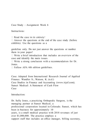 Case Study – Assignment Week 6
Instructions:
exhibits). Use the questions as a
guideline only. Do not just answer the questions or number
them in your paper!
case and identify the main issues.
Jones.
6th edition guidelines.
Case: Adapted from International Research Journal of Applied
Finance. Wandler S.; Watson, K. (n.d.)
Case Studies in Finance and Accounting (www.irjaf.com);
Sunset Medical: A Statement of Cash Flow
Case
Introduction:
Dr. Sally Jones, a practicing Orthopedic Surgeon, is the
managing partner at Sunset Medical, a
professional corporation located in Colorado. Sunset, which has
been in business for approximately 10
years, is a small medical practice with 2018 revenues of just
over $1,000,000. The practice employs a
support staff that includes an office manager, billing secretary,
 
