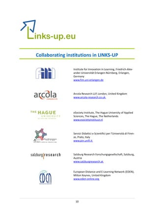 Collaborating institutions in LINKS-UP

                 Institute for Innovation in Learning, Friedrich-Alex-
                 ander-Universität Erlangen-Nürnberg, Erlangen,
                 Germany
                 www.fim.uni-erlangen.de



                 Arcola Research LLP, London, United Kingdom
                 www.arcola-research.co.uk




                 eSociety Institute, The Hague University of Applied
                 Sciences, The Hague, The Netherlands
                 www.esocietyinstituut.nl



                 Servizi Didattici e Scientifici per l’Università di Firen-
                 ze, Prato, Italy
                 www.pin.unifi.it



                 Salzburg Research Forschungsgesellschaft, Salzburg,
                 Austria
                 www.salzburgresearch.at


                 European Distance and E-Learning Network (EDEN),
                 Milton Keynes, United Kingdom
                 www.eden-online.org




                   10
 
