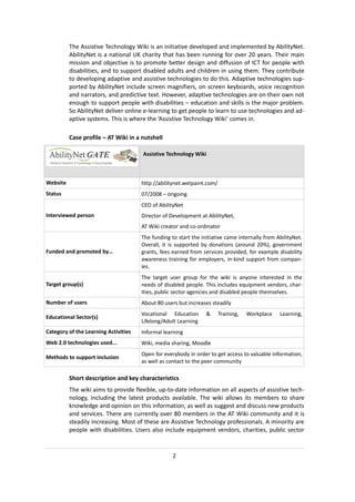 The Assistive Technology Wiki is an initiative developed and implemented by AbilityNet.
          AbilityNet is a national UK charity that has been running for over 20 years. Their main
          mission and objective is to promote better design and diffusion of ICT for people with
          disabilities, and to support disabled adults and children in using them. They contribute
          to developing adaptive and assistive technologies to do this. Adaptive technologies sup-
          ported by AbilityNet include screen magnifiers, on screen keyboards, voice recognition
          and narrators, and predictive text. However, adaptive technologies are on their own not
          enough to support people with disabilities – education and skills is the major problem.
          So AbilityNet deliver online e-learning to get people to learn to use technologies and ad-
          aptive systems. This is where the ‘Assistive Technology Wiki’ comes in.

          Case profile – AT Wiki in a nutshell

                                      Assistive Technology Wiki



Website                               http://abilitynet.wetpaint.com/
Status                                07/2008 – ongoing
                                      CEO of AbilityNet
Interviewed person                    Director of Development at AbilityNet,
                                      AT Wiki creator and co-ordinator
                                      The funding to start the initiative came internally from AbilityNet.
                                      Overall, it is supported by donations (around 20%), government
Funded and promoted by…               grants, fees earned from services provided, for example disability
                                      awareness training for employers, in-kind support from compan-
                                      ies.
                                      The target user group for the wiki is anyone interested in the
Target group(s)                       needs of disabled people. This includes equipment vendors, char-
                                      ities, public sector agencies and disabled people themselves.
Number of users                       About 80 users but increases steadily
                                      Vocational Education       &      Training,   Workplace   Learning,
Educational Sector(s)
                                      Lifelong/Adult Learning
Category of the Learning Activities   Informal learning
Web 2.0 technologies used...          Wiki, media sharing, Moodle
                                      Open for everybody in order to get access to valuable information,
Methods to support inclusion
                                      as well as contact to the peer-community

          Short description and key characteristics
          The wiki aims to provide flexible, up-to-date information on all aspects of assistive tech-
          nology, including the latest products available. The wiki allows its members to share
          knowledge and opinion on this information, as well as suggest and discuss new products
          and services. There are currently over 80 members in the AT Wiki community and it is
          steadily increasing. Most of these are Assistive Technology professionals. A minority are
          people with disabilities. Users also include equipment vendors, charities, public sector


                                                   2
 