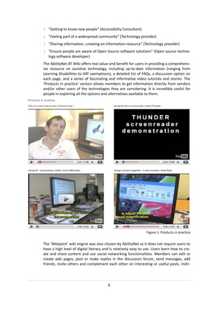 | “Getting to know new people” (Accessibility Consultant)
| “Feeling part of a widespread community” (Technology provider)
| “Sharing information…creating an information resource” (Technology provider)
| “Ensure people are aware of Open Source software solutions” (Open source techno-
  logy software developer)
The AbilityNet AT Wiki offers real value and benefit for users in providing a comprehens-
ive resource on assistive technology, including up-to-date information (ranging from
Learning Disabilities to VAT exemptions), a detailed list of FAQs, a discussion option on
each page, and a series of fascinating and informative video tutorials and stories. The
‘Products in practice’ section allows members to get information directly from vendors
and/or other users of the technologies they are considering. It is incredibly useful for
people in exploring all the options and alternatives available to them.




                                                                Figure 1: Products in practice


The ‘Wetpaint’ wiki engine was also chosen by AbilityNet as it does not require users to
have a high level of digital literacy and is relatively easy to use. Users learn how to cre-
ate and share content and use social networking functionalities. Members can edit or
create wiki pages, post or make replies in the discussion forum, send messages, add
friends, invite others and complement each other on interesting or useful posts. Indir-




                                        4
 