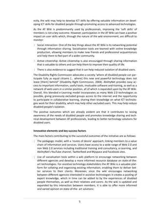 ectly, the wiki may help to develop ICT skills by offering valuable information on devel-
oping ICT skills for disabled people through promoting access to advanced technologies.
As the AT Wiki is predominantly used by professionals, improving the ‘soft skills’ of
members is not a key outcome. However, participation in the AT Wiki can have a positive
impact on user skills which, through the nature of the wiki environment, are difficult to
monitor:
| Social interaction: One of the key things about the AT Wiki is its networking potential
  through information sharing. Socialisation tools are teamed with online knowledge
  production, allowing members to make new friends and professional acquaintances
  and help them to feel part of a wider community.
| Active citizenship: Active citizenship is also encouraged through sharing information
  that is valuable to others and can help them to improve their quality of life.
| There is also evidence to suggest that it can help reduced isolation of disabled users.
The Disability Rights Commission advocates a society ‘where all disabled people can par-
ticipate fully as equal citizens [… where] this new and powerful technology does not
leave [them] behind” (Disability Right Commission, 2004). AbilityNet provides easy ac-
cess to important information, useful tools, invaluable software and training, as well as a
network of web users in a similar position, all of which is expanded upon by the AT Wiki.
Overall, this blended e-Learning model incorporates as many Web 2.0 technologies as
possible, giving previously excluded groups access to the internet and the opportunity
to participate in collaborative learning, sharing their knowledge on what ICT technolo-
gies work for their disability, which may help other excluded users. This may help reduce
disabled people’s isolation.
The positive outcomes which are already evident are that it contributes to raising
awareness of the needs of disabled people and promotes knowledge sharing and tech-
nical development between AT professionals, leading to better technology solutions for
disabled users.

Innovative elements and key success factors
The main factors contributing to the successful outcomes of the initiative are as follows:
| The pedagogic model, with a ‘routes of desire’ approach, linking members to a value
  chain of information and services. Users have access to a wide range of Web 2.0 and
  non Web 2.0 services including traditional training and consultancy, e-Learning, and
  AbilityNet’s YouTube channel, Twitterfeed and Myspace and Facebook sites.
| Use of socialisation tools within a wiki platform to encourage networking between
  different agencies and develop a more informed resource database on state-of-the-
  art technologies. For assistive technology stakeholders the AT Wiki is a valuable plat-
  form for collating and organising existing information, enabling them to deliver bet-
  ter services to their clients. Moreover, since the wiki encourages networking
  between different agencies interested in assistive technologies it creates a pooling of
  expert knowledge, which in time can be added to by the experiences of disabled
  people themselves, as well as their relatives and carers. As the wiki is updated and
  expanded by this interaction between members, it is able to offer more informed
  and varied opinion on state-of-the- art solutions:



                                        5
 