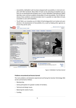 | Accessibility: AbilityNet’s wiki has been designed with accessibility in mind and com-
  plies with WC3 standards. Many Web 2.0 tools can be alienating to disabled users as
  they are not developed with disabled users in mind. AbilityNet’s Kath Moonan (2007)
  describes some common problems facing Web 2.0 and accessibility. The AT Wiki ad-
  dresses these problems and demonstrates that it is possible to make Web 2.0 tools
  accessible to users with disabilities.
| The AT Wiki is an innovative use of a Web 2.0 technology which can involve end users
  directly in the development of Accessibility 2.0, as well as helping other agencies to
  ensure they do the same.




                                                     Figure 2: AbilityNet's YouTube channel



Problems encountered and lessons learned
The main problems and obstacles experienced and facing the Assistive Technology Wiki
can be summarised as follows:
| Membership;
| Active participation of a greater number of members;
| Technical and design issues;
| Balancing the needs of users;
| Funding.



                                      6
 