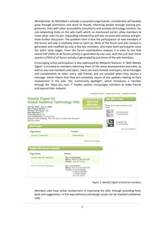 Membership: As AbilityNet is already a successful organisation, membership will steadily
grow through promotion and word of mouth, informing people through training pro-
grammes, links with other accessibility consultants and assistive technology vendors. So-
cial networking tools on the wiki itself, which, as mentioned earlier, allow members to
invite other users to join. Expanding membership will also increase wiki activity and gen-
erate further discussion. The problem here is that the participation of new members in
the forum and wiki is relatively slow to catch up. Most of the forum and wiki content is
generated and modified by only a few key members, who have been participants since
the wiki’s early stages. From the forum contributions analysis it is clear to see that
nearly half (44%) of all forum activity is generated by one user, and that just over three
quarters (76%) of all forum activity is generated by just three of the wiki members.
Encouraging active participation is also addressed by Wetpaint features: A ‘Wiki Weekly
Digest’ is emailed to members informing them of the latest developments and edits, as
well as any new members and topics. Users can track threads and topics, send messages
and complements to other users, add friends, and are emailed when they receive a
message, which means that they are constantly aware of any updates relating to their
involvement in the wiki. The ‘Community Spotlight’, which introduces a member
through the ‘Have you met…?’ header section, encourages members to make friends
and expand their network.




                                                Figure 3: Weekly Digest emailed to members


Members also have active involvement in improving the wiki, through providing feed-
back and suggestions. In this way technical and design issues can be resolved collaborat-
ively.


                                       7
 