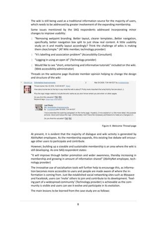 The wiki is still being used as a traditional information source for the majority of users,
which needs to be addressed by greater involvement of the expanding membership.
Some issues mentioned by the SAQ respondents addressed incorporating minor
changes to improve usability:
| “Removing wetpaint branding. Better layout, clearer templates...Better navigation,
  specifically, better navigation box split to just show real content. A little usability
  study on it and modify layout accordingly? Think the challenge of wikis is making
  them clear/simple.” (AT Wiki member, technology provider)
| “It’s labelling and association problem” (Accessibility Consultant)
| “Logging in using an open id” (Technology provider)
| Would like to see “short, entertaining and informative tutorials” included on the wiki.
  (Web accessibility administrator)
Threads on the welcome page illustrate member opinion helping to change the design
and structure of the wiki:




                                                             Figure 4: Welcome Thread page


At present, it is evident that the majority of dialogue and wiki activity is generated by
AbilityNet employees. As the membership expands, this existing live debate will encour-
age other users to participate and contribute.
However, building up a sizeable and sustainable membership is an area where the wiki is
still developing. As one SAQ respondent states:
“It will improve through better promotion and wider awareness, thereby increasing in
membership and growing in amount of information shared” (AbilityNet employee, tech-
nology provider)
The innovative use of socialisation tools will further help to encourage this, as informa-
tion becomes more accessible to users and people are made aware of where the in-
formation is coming from. Just like established social networking sites such as Myspace
and Facebook, users can ‘invite’ others to join and contribute to its development. ‘Feel-
ing part of a widespread community’ (Technology provider) is achievable as the com-
munity is visible and users can see it evolve and participate in its evolution.
The main lessons to be learned from the case study are as follows:



                                        8
 