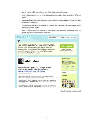 | Use of Learning 2.0 technologies can effect organisational change;
| Web 2.0 applications can be easily adjusted to meeting the diverse needs of different
  users;
| Usability of Web 2.0 applications are compromised to some extent in order to meet
  accessibility standards;
| Opportunities for cross fertilisation of content and successes can be achieved inter-
  nationally (Banes, 2008);
| Web 2.0 applications can be used to reduce the costs and time frame of putting to-
  gether expansive, collaborative resources.




                                                         Figure 5: AbilityNet’s twitter feed




                                      9
 