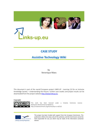 CASE STUDY
                        Assistive Technology Wiki


                                            by
                                      Veronique Maes




This document is part of the overall European project LINKS-UP - Learning 2.0 for an Inclusive
Knowledge Society – Understanding the Picture. Further case studies and project results can be
downloaded from the project website http://www.linksup.eu.


Copyright
                       This work has been licensed under a Creative                   Commons      License:
                       Attribution-NonCommercial-NoDerivs
                       http://creativecommons.org/licenses/by-nc-nd/3.0/




                           This project has been funded with support from the European Commission. This
                           publication reflects the views only of the author(s), and the Commission cannot be
                           held responsible for any use which may be made of the information contained
                           therein.
 