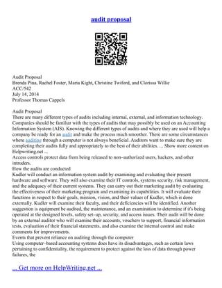 audit proposal
Audit Proposal
Brenda Pina, Rachel Foster, Maria Kight, Christine Twiford, and Clorissa Willie
ACC/542
July 14, 2014
Professor Thomas Cappels
Audit Proposal
There are many different types of audits including internal, external, and information technology.
Companies should be familiar with the types of audits that may possibly be used on an Accounting
Information System (AIS). Knowing the different types of audits and where they are used will help a
company be ready for an audit and make the process much smoother. There are some circumstances
where auditing through a computer is not always beneficial. Auditors want to make sure they are
completing their audits fully and appropriately to the best of their abilities. ... Show more content on
Helpwriting.net ...
Access controls protect data from being released to non–authorized users, hackers, and other
intruders.
How the audits are conducted
Kudler will conduct an information system audit by examining and evaluating their present
hardware and software. They will also examine their IT controls, systems security, risk management,
and the adequacy of their current systems. They can carry out their marketing audit by evaluating
the effectiveness of their marketing program and examining its capabilities. It will evaluate their
functions in respect to their goals, mission, vision, and their values of Kudler, which is done
externally. Kudler will examine their faculty, and their deficiencies will be identified. Another
suggestion is equipment be audited, the maintenance, and an examination to determine if it's being
operated at the designed levels, safety set–up, security, and access issues. Their audit will be done
by an external auditor who will examine their accounts, vouchers to support, financial information
tests, evaluation of their financial statements, and also examine the internal control and make
comments for improvements.
Events that prevent reliance on auditing through the computer
Using computer–based accounting systems does have its disadvantages, such as certain laws
pertaining to confidentiality, the requirement to protect against the loss of data through power
failures, the
... Get more on HelpWriting.net ...
 