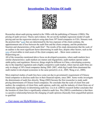 Investigating The Pricing Of Audit
Researches about audit pricing started in the 1980s with the publishing of Simunic (1980)'s The
pricing of audit services: Theory and evidence. He set out the multiple regression model of audit
pricing and run the regression analysis using data from 397 listed companies in USA. Simunic took
the position that "audit fees are determined by the loss exposure of the client comlany, the
apportionment rate of loss between the audit firm and the client company, and the production
function and characteristics of the audit firm". The results of his study demonstrate that the scale of
an auditee is the most significant factor determining its audit fees, despite other factors, such as the
ratio of receivables to total assets of the client company and ... Show more content on
Helpwriting.net ...
All of the researches mentioned above focus on developed economies, where audit markets have
similar characteristics: audit markets are mature and oligopolistic; audit markets operate under
stable policy and regulation. However, things might be different in China, a developing economy,
due to the imperfect regulation and a highly competitive audit market, where top ten audit firms are
only in charge of 30% listed companies during 2005–2007, while big 8 audit firms dominated the
audit market in developed economies in the same period (Li et al., 2005; Wang et al., 2008).
Most empirical studies of audit fees have come out due to government's requirement of Chinese
listed companies to disclose audit fees in their financial reports, since 2001. Some works investigate
the determinants of audit fees directly. Wang (2002) became the first researcher to study audit
pricing determinants of Chinese listed companies. He concludes that the scale of client firm and
auditor, the complexity of client firm, audit opinion, audit risk, and the industry of client firms are of
statistically significance in determining audit fees. Liu et al. (2003)'s research further concludes that
the location of client firm is significantly related to audit fees. Wu (2003)'s contribution is that there
is a positive relationship between the changing of audit opinions (basically from unqualified opinion
to qualified
... Get more on HelpWriting.net ...
 