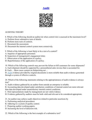 Audit
AUDITING THEORY
8. Which of the following should an auditor do when control risk is assessed at the maximum level?
A. Perform fewer substantive tests of details.
B. Perform more tests of controls.
C. Document the assessment.
D. Document the internal control system more extensively.
9. Which of the following is least likely to be a test of a control?
A. Inquiries of appropriate personnel.
B. Inspection of management's engagement letter.
C. Observation of the application of a policy.
D. Reperformance of the application of a policy.
10. Which of the following controls may prevent the failure to bill customers for some shipments?
A. Each shipment should be supported by a prenumbered sales invoice that is accounted for.
B. Each ... Show more content on Helpwriting.net ...
D. Audit evidence provided by original documents is more reliable than audit evidence generated
through a system of effective controls.
20. Which of the following statements relating to the appropriateness of audit evidence is always
true?
A. Audit evidence gathered by an auditor from outside an enterprise is reliable.
B. Accounting data developed under satisfactory conditions of internal control are more relevant
than data developed under unsatisfactory internal control conditions.
C. Oral representations made by management are not valid evidence.
D. Evidence gathered by auditors must be both valid and relevant to be considered appropriate.
21. An auditor may achieve audit objectives related to particular assertions by
A. Performing analytical procedures.
B. Adhering to a system of quality control.
C. Preparing auditor working papers.
D. Increasing the level of detection risk.
22. Which of the following is the best example of a substantive test?
 