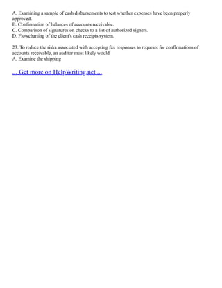 A. Examining a sample of cash disbursements to test whether expenses have been properly
approved.
B. Confirmation of balances of accounts receivable.
C. Comparison of signatures on checks to a list of authorized signers.
D. Flowcharting of the client's cash receipts system.
23. To reduce the risks associated with accepting fax responses to requests for confirmations of
accounts receivable, an auditor most likely would
A. Examine the shipping
... Get more on HelpWriting.net ...
 