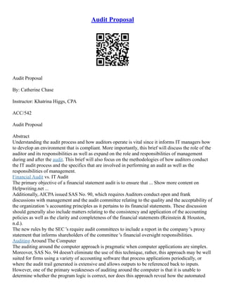 Audit Proposal
Audit Proposal
By: Catherine Chase
Instructor: Khatrina Higgs, CPA
ACC/542
Audit Proposal
Abstract
Understanding the audit process and how auditors operate is vital since it informs IT managers how
to develop an environment that is compliant. More importantly, this brief will discuss the role of the
auditor and its responsibilities as well as expand on the role and responsibilities of management
during and after the audit. This brief will also focus on the methodologies of how auditors conduct
the IT audit process and the specifics that are involved in performing an audit as well as the
responsibilities of management.
Financial Audit vs. IT Audit
The primary objective of a financial statement audit is to ensure that ... Show more content on
Helpwriting.net ...
Additionally, AICPA issued SAS No. 90, which requires Auditors conduct open and frank
discussions with management and the audit committee relating to the quality and the acceptability of
the organization 's accounting principles as it pertains to its financial statements. These discussion
should generally also include matters relating to the consistency and application of the accounting
policies as well as the clarity and completeness of the financial statements (Reinstein & Houston,
n.d.).
The new rules by the SEC 's require audit committees to include a report in the company 's proxy
statement that informs shareholders of the committee 's financial oversight responsibilities.
Auditing Around The Computer
The auditing around the computer approach is pragmatic when computer applications are simplex.
Moreover, SAS No. 94 doesn't eliminate the use of this technique, rather, this approach may be well
suited for firms using a variety of accounting software that process applications periodically, or
where the audit trail generated is extensive and allows outputs to be referenced back to inputs.
However, one of the primary weaknesses of auditing around the computer is that it is unable to
determine whether the program logic is correct, nor does this approach reveal how the automated
 