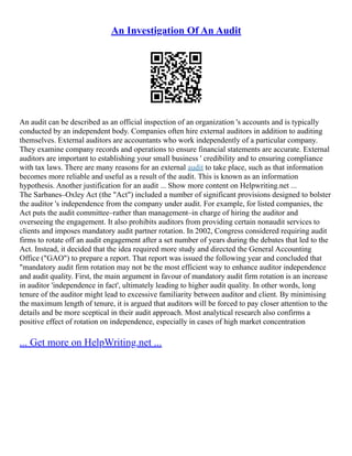 An Investigation Of An Audit
An audit can be described as an official inspection of an organization 's accounts and is typically
conducted by an independent body. Companies often hire external auditors in addition to auditing
themselves. External auditors are accountants who work independently of a particular company.
They examine company records and operations to ensure financial statements are accurate. External
auditors are important to establishing your small business ' credibility and to ensuring compliance
with tax laws. There are many reasons for an external audit to take place, such as that information
becomes more reliable and useful as a result of the audit. This is known as an information
hypothesis. Another justification for an audit ... Show more content on Helpwriting.net ...
The Sarbanes–Oxley Act (the "Act") included a number of significant provisions designed to bolster
the auditor 's independence from the company under audit. For example, for listed companies, the
Act puts the audit committee–rather than management–in charge of hiring the auditor and
overseeing the engagement. It also prohibits auditors from providing certain nonaudit services to
clients and imposes mandatory audit partner rotation. In 2002, Congress considered requiring audit
firms to rotate off an audit engagement after a set number of years during the debates that led to the
Act. Instead, it decided that the idea required more study and directed the General Accounting
Office ("GAO") to prepare a report. That report was issued the following year and concluded that
"mandatory audit firm rotation may not be the most efficient way to enhance auditor independence
and audit quality. First, the main argument in favour of mandatory audit firm rotation is an increase
in auditor 'independence in fact', ultimately leading to higher audit quality. In other words, long
tenure of the auditor might lead to excessive familiarity between auditor and client. By minimising
the maximum length of tenure, it is argued that auditors will be forced to pay closer attention to the
details and be more sceptical in their audit approach. Most analytical research also confirms a
positive effect of rotation on independence, especially in cases of high market concentration
... Get more on HelpWriting.net ...
 