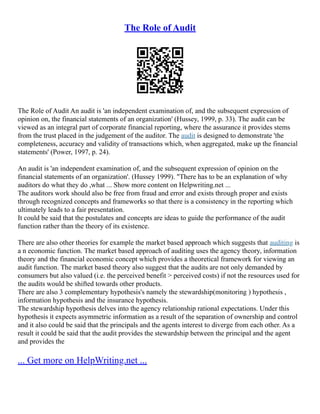 The Role of Audit
The Role of Audit An audit is 'an independent examination of, and the subsequent expression of
opinion on, the financial statements of an organization' (Hussey, 1999, p. 33). The audit can be
viewed as an integral part of corporate financial reporting, where the assurance it provides stems
from the trust placed in the judgement of the auditor. The audit is designed to demonstrate 'the
completeness, accuracy and validity of transactions which, when aggregated, make up the financial
statements' (Power, 1997, p. 24).
An audit is 'an independent examination of, and the subsequent expression of opinion on the
financial statements of an organization'. (Hussey 1999). "There has to be an explanation of why
auditors do what they do ,what ... Show more content on Helpwriting.net ...
The auditors work should also be free from fraud and error and exists through proper and exists
through recognized concepts and frameworks so that there is a consistency in the reporting which
ultimately leads to a fair presentation.
It could be said that the postulates and concepts are ideas to guide the performance of the audit
function rather than the theory of its existence.
There are also other theories for example the market based approach which suggests that auditing is
a n economic function. The market based approach of auditing uses the agency theory, information
theory and the financial economic concept which provides a theoretical framework for viewing an
audit function. The market based theory also suggest that the audits are not only demanded by
consumers but also valued (i.e. the perceived benefit > perceived costs) if not the resources used for
the audits would be shifted towards other products.
There are also 3 complementary hypothesis's namely the stewardship(monitoring ) hypothesis ,
information hypothesis and the insurance hypothesis.
The stewardship hypothesis delves into the agency relationship rational expectations. Under this
hypothesis it expects asymmetric information as a result of the separation of ownership and control
and it also could be said that the principals and the agents interest to diverge from each other. As a
result it could be said that the audit provides the stewardship between the principal and the agent
and provides the
... Get more on HelpWriting.net ...
 
