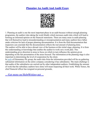Planning An Audit And Audit Essay
1. Planning an audit is one the most important phase in an audit because without enough planning
programme, the auditor risks taking the work blindly which increases audit risks which will lead to
forming an informed opinion on the financial statements. There are many areas in audit planning
that will themselves lead to misunderstanding or misrepresentation and many auditors have fallen
under criticism for lack of proper planning documentation. It is from the filed documentation that
inspectors can conclude that file documentation reflects the real amount of planning done.
The auditor will be able to have abroad view of the business at this initial stage, planning. It is from
this understanding or knowledge that enables the auditor to work out a work plan. This
understanding gives direction in areas to focus on which in turn influence the opinion given
depending on the fair presentation of the areas focused. The information at the planning stage is also
important in determining the level of cooperation by the client.
In audit of Elementary Plc group, the audit risks from the information provided will be on gathering
substantial information on the entire company considering it has subsidiaries. The main challenge is
that audits of the subsidiaries are carried out by other independent auditors. Establishing the amount
of work that the subsidiary auditors have done will mean inspecting all their work. While Tomos, the
chief financial officer has resigned on personal grounds,
... Get more on HelpWriting.net ...
 