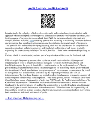 Audit Analysis : Audit And Audit
Introduction In the early days of independence the audit, audit methods are for the detailed audit
approach which is using the accounting books of the audited entity to verify case by case basis, and
for the purpose of exposing the wrong check fraud; With the expansion of enterprise scale and
complex business activities, audit sampling appears that, according to accounting statements balance
and accounting data sample extraction section, and then inferring the overall result of the review.
This approach will be inevitably sweeping; recently, there was not only reveals the compliance of
accounting standards and disclosure errors and fraud dual audit mode, which means gradually
expanding the scope of responsibility of the audit, but also ... Show more content on Helpwriting.net
...
Each set of risk is multifactorial, and as a part of any mistakes will increase the final audit risk.
Ethics Analysis Corporate governance is a key factor, which must maintain a high degree of
independence in order to effectively monitor managers. However, due to fragmentation and
instability in equity, the general shareholders could not unite on the implementation of effective
public reading to enable shareholders to senior management for monitoring efforts greatly reduced
the formation of a "weak shareholders, strong management" phenomenon. In many cases, the board
of management was influenced and controlled by the corporate governance. The lack of
independence of the board and directors are not independent both become a problem in a number of
listed companies in the United States at present. To be more specific, serious Fraud audit units were
illegal but also a source of aggravation of audit risk. AICPA under the "auditor responsibilities of the
Committee" recommends: "Independent auditors should consider measures to prevent customer
fraud control the appropriateness of, and has the responsibility to look for fraud and asked to reveal
who usually practice with due care can be fraud uncovered. "This shows that the responsibility of
the audit have been from a single violation of public disclosure of accounting standards evolved into
both reveal errors and fraud, and breach of public
... Get more on HelpWriting.net ...
 
